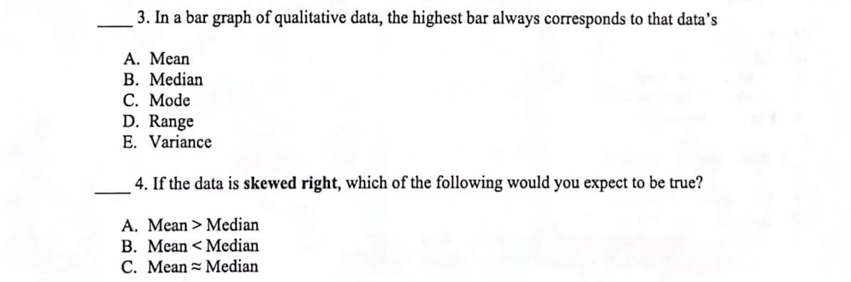 3. In a bar graph of qualitative data, the highest bar always corresponds to that data's
А. Мean
В. Median
С. Мode
D. Range
E. Variance
4. If the data is skewed right, which of the following would you expect to be true?
A. Mean > Median
B. Mean < Median
C. Mean = Median
