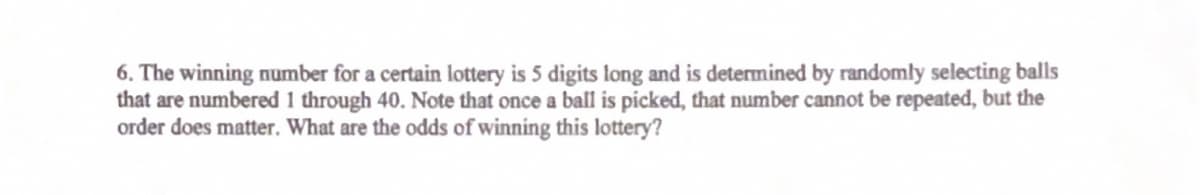 6. The winning number for a certain lottery is 5 digits long and is determined by randomly selecting balls
that are numbered 1 through 40. Note that once a ball is picked, that number cannot be repeated, but the
order does matter. What are the odds of winning this lottery?
