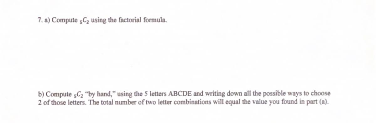 7. a) Compute 5C2 using the factorial formula.
b) Compute 5C2 "by hand," using the 5 letters ABCDE and writing down all the possible ways to choose
2 of those letters. The total number of two letter combinations will equal the value you found in part (a).
