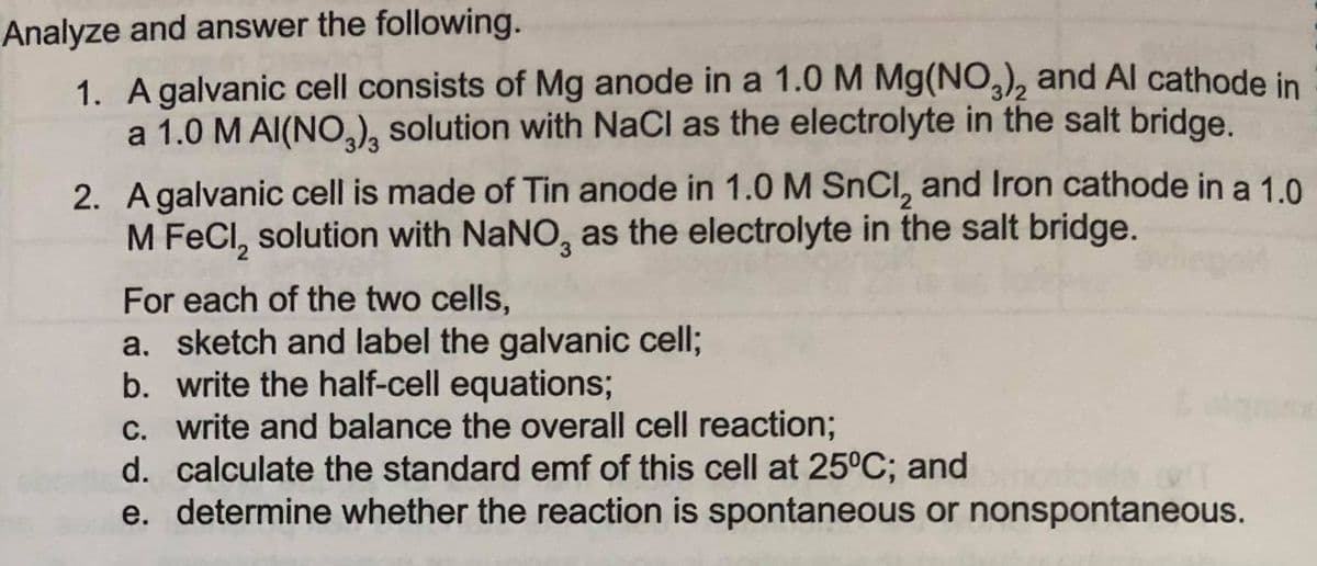 Analyze and answer the following.
1. A galvanic cell consists of Mg anode in a 1.0 M Mg(NO,), and Al cathode in
a 1.0 M AI(NO,, solution with NaCl as the electrolyte in the salt bridge.
2. Agalvanic cell is made of Tin anode in 1.0 M SnCl, and Iron cathode in a 1.0
M FeCl, solution with NaNO, as the electrolyte in the salt bridge.
For each of the two cells,
a. sketch and label the galvanic cell;
b. write the half-cell equations;
c. write and balance the overall cell reaction;
d. calculate the standard emf of this cell at 25°C; and
e. determine whether the reaction is spontaneous or nonspontaneous.
