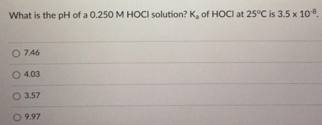 What is the pH of a 0.250 M HOCI solution? K, of HOCI at 25°C is 3.5 x 10-8.
O 7.46
O 4.03
O 3.57
O 9.97
