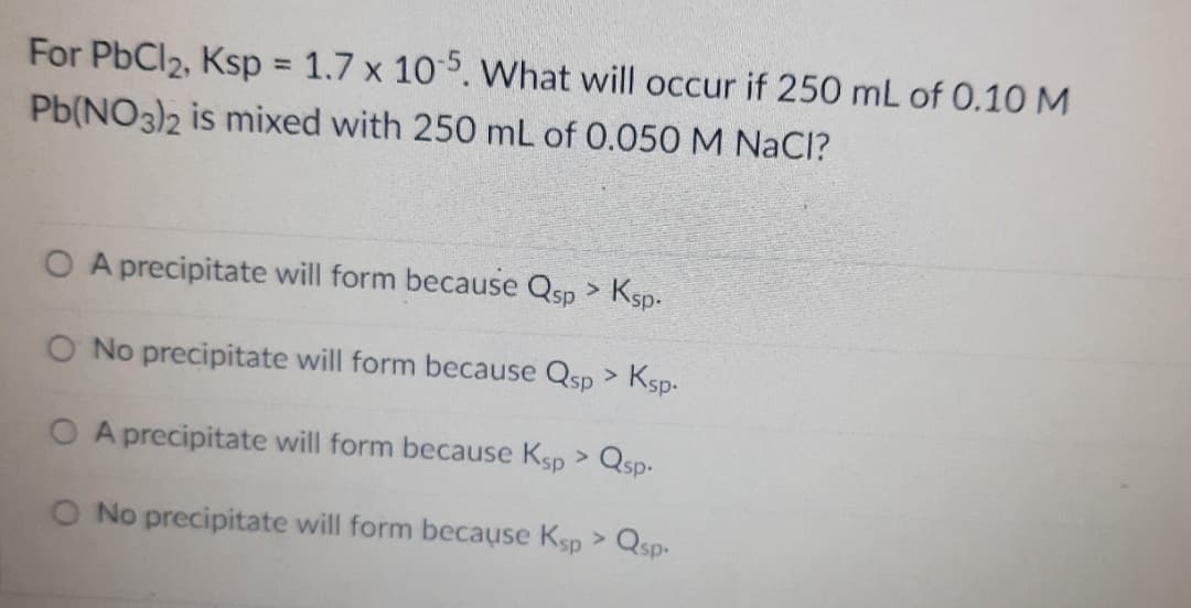 For PbCl2, Ksp 1.7 x 105. What will occur if 250 mL of 0.10 M
Pb(NO3)2 is mixed with 250 mL of 0.050 M NaCl?
%3D
O A precipitate will form because Qsp > Ksp.
O No precipitate will form because Qsp > Ksp.
O A precipitate will form because Ksp > Qsp.
O No precipitate will form because Ksp > Qsp-
