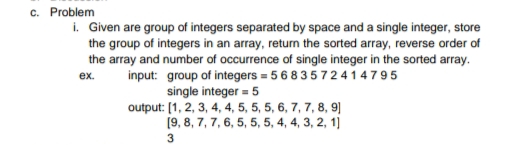 c. Problem
i. Given are group of integers separated by space and a single integer, store
the group of integers in an array, return the sorted array, reverse order of
the array and number of occurrence of single integer in the sorted array.
input: group of integers = 5 6 8 3572 4 14795
single integer = 5
output: [1, 2, 3, 4, 4, 5, 5, 5, 6, 7, 7, 8, 9]
(9, 8, 7, 7, 6, 5, 5, 5, 4, 4, 3, 2, 1]
ex.
