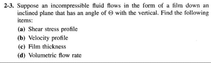 2-3. Suppose an incompressible fluid flows in the form of a film down an
inclined plane that has an angle of O with the vertical. Find the following
items:
(a) Shear stress profile
(b) Velocity profile
(c) Film thickness
(d) Volumetric flow rate
