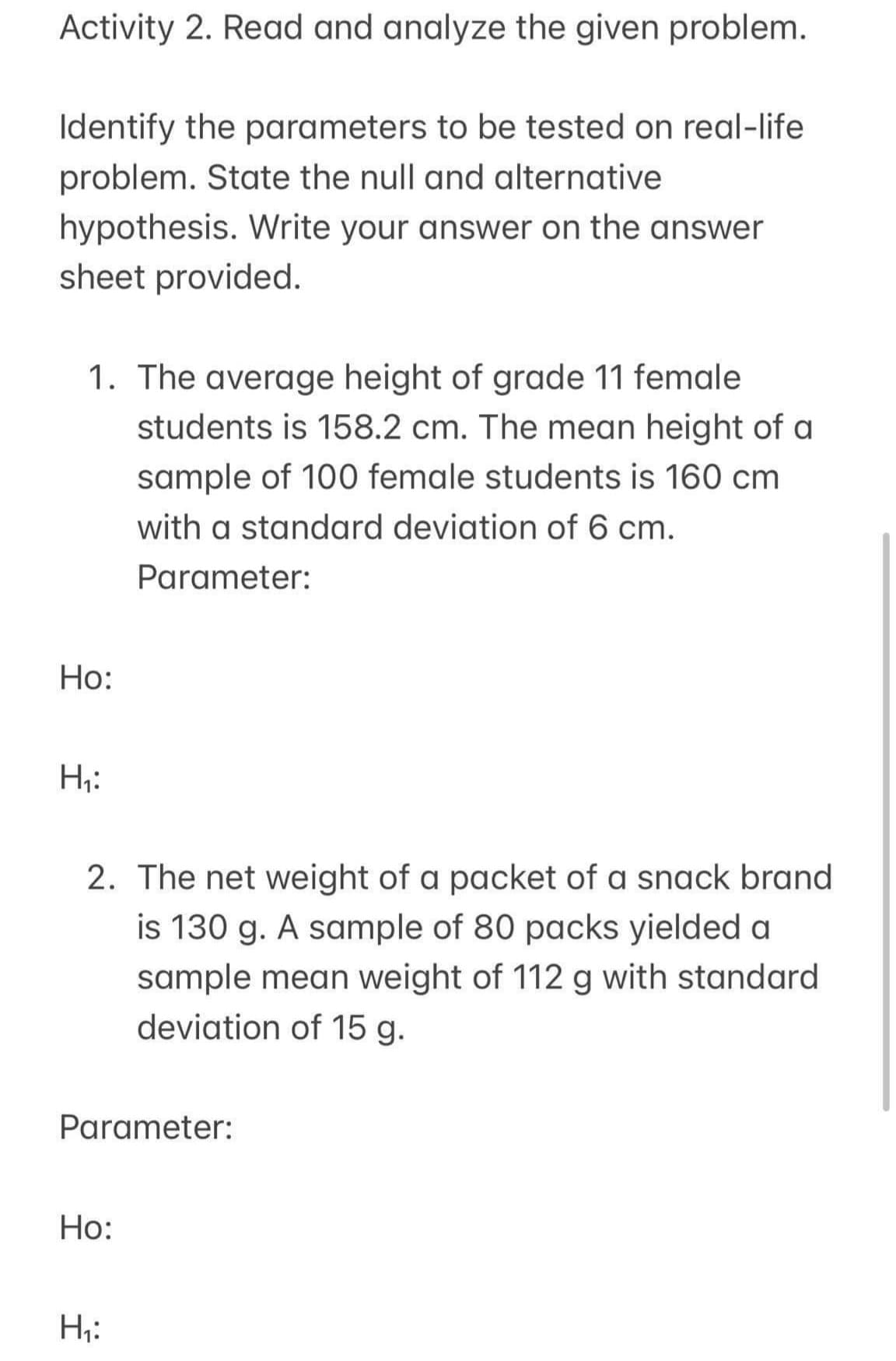 Activity 2. Read and analyze the given problem.
Identify the parameters to be tested on real-life
problem. State the null and alternative
hypothesis. Write your answer on the answer
sheet provided.
1. The average height of grade 11 female
students is 158.2 cm. The mean height of a
sample of 100 female students is 160 cm
with a standard deviation of 6 cm.
Parameter:
Ho:
H₁:
2. The net weight of a packet of a snack brand
is 130 g. A sample of 80 packs yielded a
sample mean weight of 112 g with standard
deviation of 15 g.
Parameter:
Ho:
H₁: