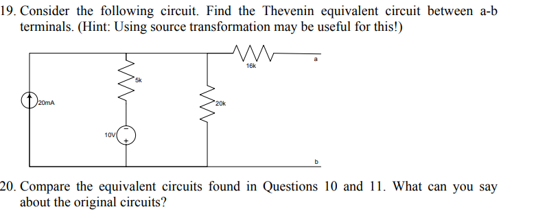 19. Consider the following circuit. Find the Thevenin equivalent circuit between a-b
terminals. (Hint: Using source transformation may be useful for this!)
16k
5k
20mA
20k
10V
20. Compare the equivalent circuits found in Questions 10 and 11. What can you say
about the original circuits?
