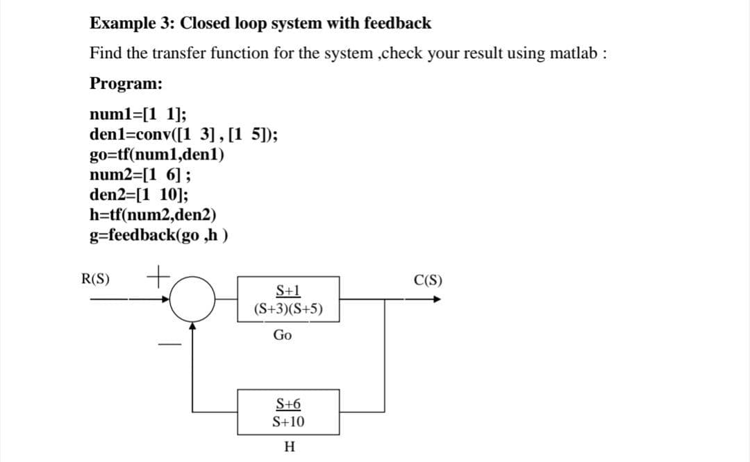 Example 3: Closed loop system with feedback
Find the transfer function for the system ,check your result using matlab :
Program:
numl=[1 1];
den1=conv([1 3], [1 5]);
go=tf(num1,denl)
num2=[1 6];
den2=[1 10];
h=tf(num2,den2)
g=feedback(go ,h )
+,
R(S)
C(S)
S+1
(S+3)(S+5)
Go
S+6
S+10
H
