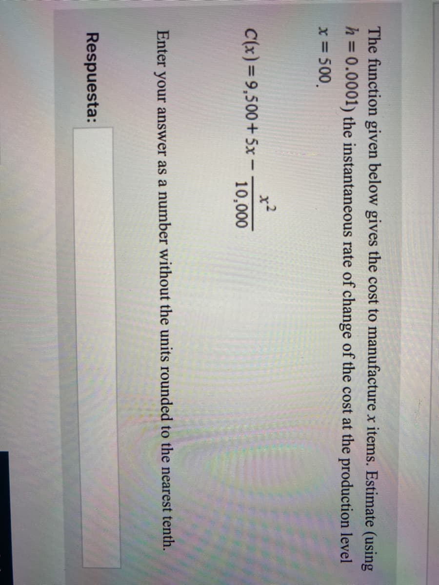 The function given below gives the cost to manufacture x items. Estimate (using
h =0.0001) the instantaneous rate of change of the cost at the production level
x = 500.
x2
C(x)=9,500+5x -
10,000
Enter your answer as a number without the units rounded to the nearest tenth.
Respuesta:
