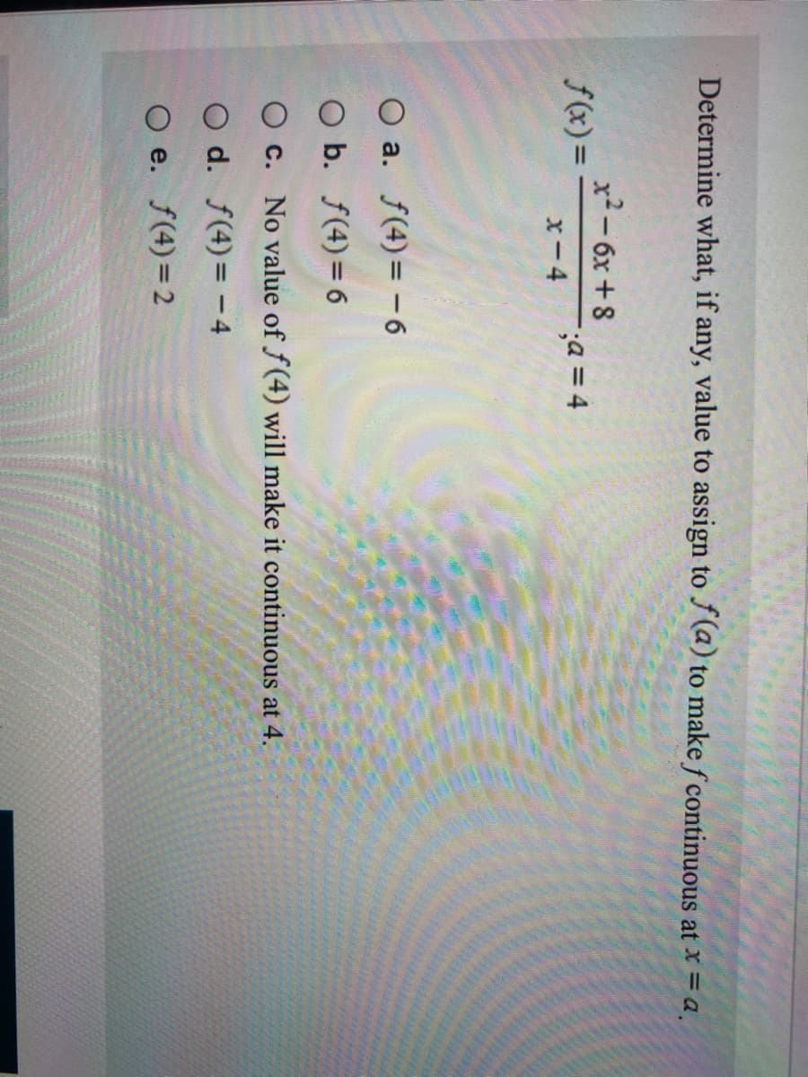 Determine what, if any, value to assign to J (a) to make f continuous at x = a.
x2-6x +8
;a = 4
f(x)=
x-4
O a. f(4)= -6
O b. f(4)= 6
O c. No value of f(4) will make it continuous at 4.
O d. f(4)= - 4
O e. f(4)=2
