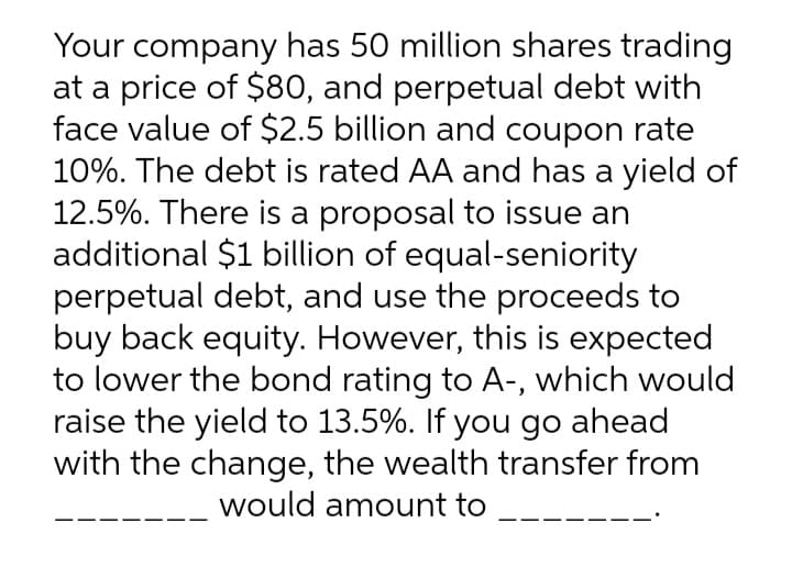 Your company has 50 million shares trading
at a price of $80, and perpetual debt with
face value of $2.5 billion and coupon rate
10%. The debt is rated AA and has a yield of
12.5%. There is a proposal to issue an
additional $1 billion of equal-seniority
perpetual debt, and use the proceeds to
buy back equity. However, this is expected
to lower the bond rating to A-, which would
raise the yield to 13.5%. If you go ahead
with the change, the wealth transfer from
would amount to
