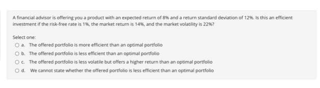 A financial advisor is offering you a product with an expected return of 8% and a return standard deviation of 12%. Is this an efficient
investment if the risk-free rate is 1%, the market return is 14%, and the market volatility is 22%?
Select one:
O a. The offered portfolio is more efficient than an optimal portfolio
Ob. The offered portfolio is less efficient than an optimal portfolio
O. The offered portfolio is less volatile but offers a higher return than an optimal portfolio
O d. We cannot state whether the offered portfolio is less efficient than an optimal portfolio
