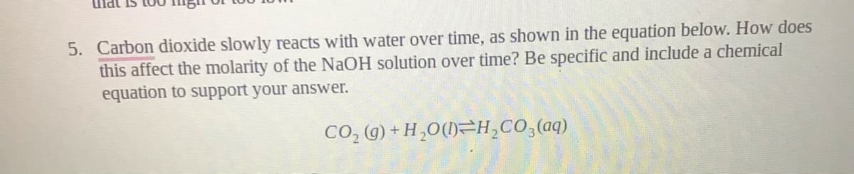 Ulat Is
5. Carbon dioxide slowly reacts with water over time, as shown in the equation below. How does
this affect the molarity of the NaOH solution over time? Be specific and include a chemical
equation to support your answer.
CO, (g) + H,0(1)=H,CO,(aq)
