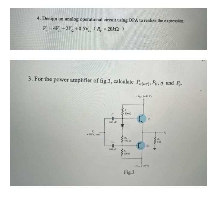 4. Design an analog operational circuit using OPA to realize the expression:
V. = 4V, – 2V, +0.5V, (R. = 20kn )
%3D
3. For the power amplifier of fig.3, calculate Po(ac), Pv, 7 and Pe.
+Vee (+40 V)
R
100 2
100
18V. m
R,
100 a
100
100
Fig.3
