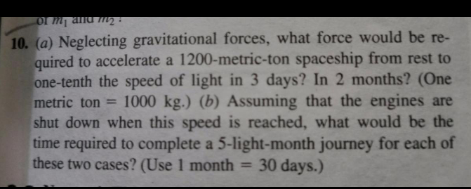 10. (a) Neglecting gravitational forces, what force would be re-
quired to accelerate a 1200-metric-ton spaceship from rest to
one-tenth the speed of light in 3 days? In 2 months? (One
metric ton = 1000 kg.) (b) Assuming that the engines are
shut down when this speed is reached, what would be the
time required to complete a 5-light-month journey for each of
these two cases? (Use 1 month = 30 days.)
