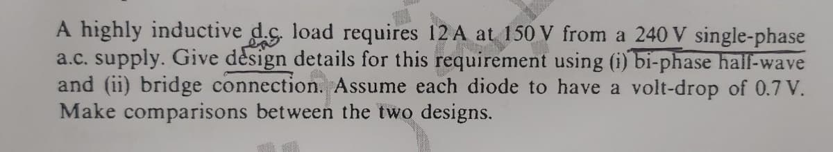 A highly inductive d.ç. load requires 12 A at 150 V from a 240 V single-phase
a.c. supply. Give dèsign details for this requirement using (i) bi-phase half-wave
and (ii) bridge connection. Assume each diode to have a volt-drop of 0.7 V.
Make comparisons between the two designs.
