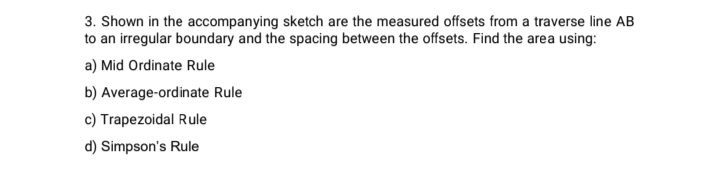 3. Shown in the accompanying sketch are the measured offsets from a traverse line AB
to an irregular boundary and the spacing between the offsets. Find the area using:
a) Mid Ordinate Rule
b) Average-ordinate Rule
c) Trapezoidal Rule
d) Simpson's Rule
