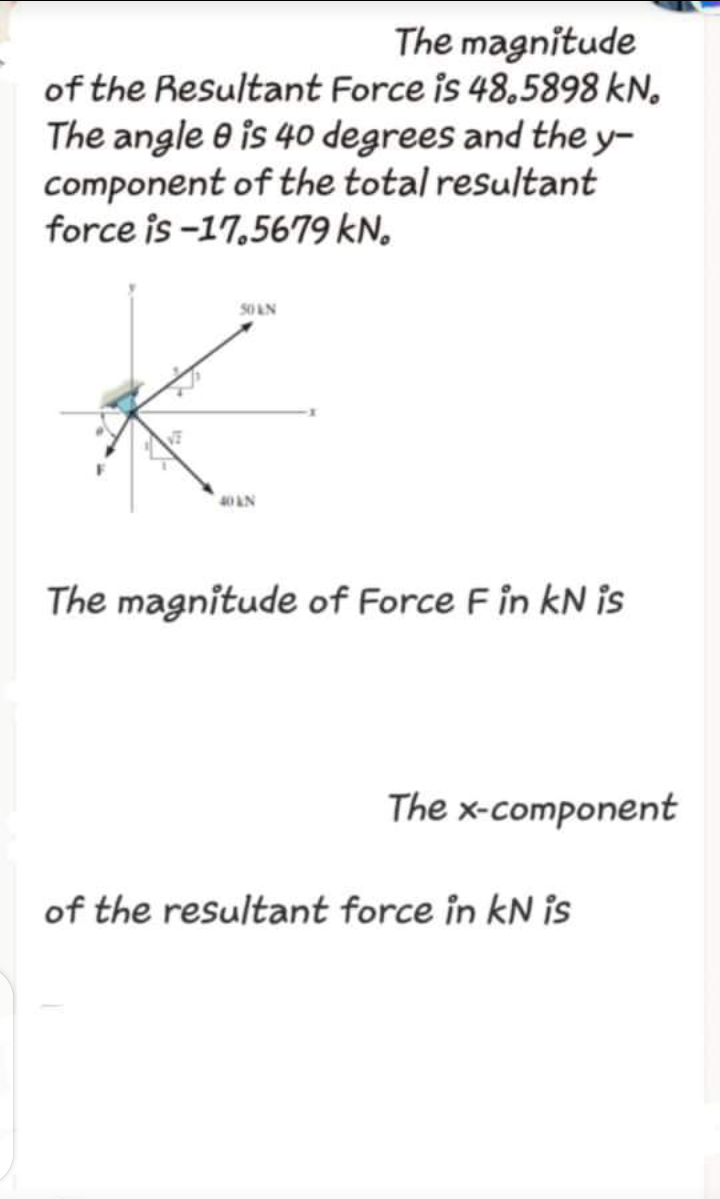The magnitude
of the Resultant Force is 48,5898 kN.
The angle e is 40 degrees and the y-
component of the total resultant
force is -17,5679 kN.
SO AN
40AN
The magnitude of Force F in kN is
The x-component
of the resultant force in kN is
