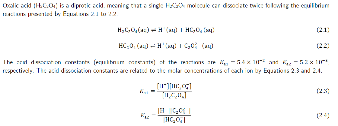 Oxalic acid (H₂C2O4) is a diprotic acid, meaning that a single H₂C2O4 molecule can dissociate twice following the equilibrium
reactions presented by Equations 2.1 to 2.2.
H₂C₂O4 (aq) → H¹+ (aq) + HC₂O4 (aq)
(2.1)
(2.2)
HC₂04 (aq) → H+ (aq) + C₂0² (aq)
The acid dissociation constants (equilibrium constants) of the reactions are K₁₁=5.4 x 10-² and K₁2 = 5.2 × 10-5,
respectively. The acid dissociation constants are related to the molar concentrations of each ion by Equations 2.3 and 2.4.
Ка1
[H*][HC,O4]
[H₂C₂04]
(2.3)
[H+][C₂0²-]
[HC₂04]
(2.4)
Kaz
=