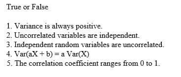 True or False
1. Variance is always positive.
2. Uncorrelated variables are independent.
3. Independent random variables are uncorrelated.
4. Var(aX + b) = a Var(X)
5. The correlation coefficient ranges from 0 to 1.
