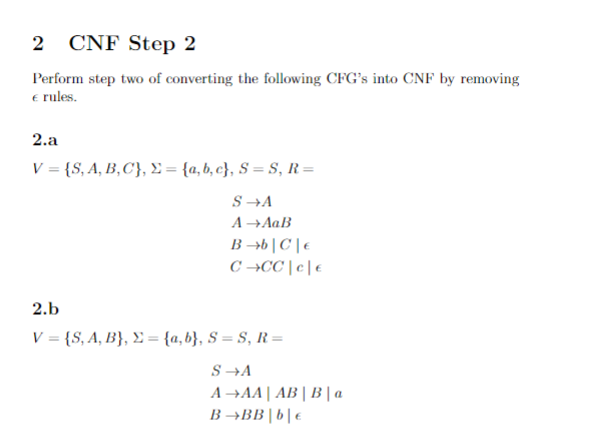 CNF Step 2
Perform step two of converting the following CFG's into CNF by removing
e rules.
2.a
V = {S, A, B,C}, E = {a, b, c}, S = S, R=
S →A
A →AaB
B →b |C | €
C →CC | c| €
2.b
V = {S, A, B}, £ = {a,b}, S = S, R=
S →A
A →AA | AB | B | a
B →BB|b|€
