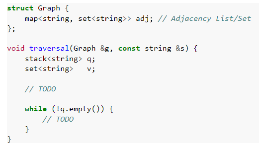 struct Graph {
map<string, set<string>> adj; // Adjacency List/Set
};
void traversal(Graph &g, const string &s) {
stack<string> q;
set<string>
v;
// TODO
while (!q.empty()) {
// TODO
}
