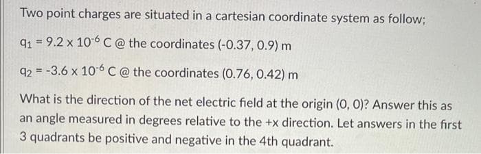Two point charges are situated in a cartesian coordinate system as follow;
q1 = 9.2 x 10-6C @ the coordinates (-0.37, 0.9) m
92 = -3.6 x 10 6 C @ the coordinates (0.76, 0.42) m
%3D
What is the direction of the net electric field at the origin (0, 0)? Answer this as
an angle measured in degrees relative to the +x direction. Let answers in the first
3 quadrants be positive and negative in the 4th quadrant.
