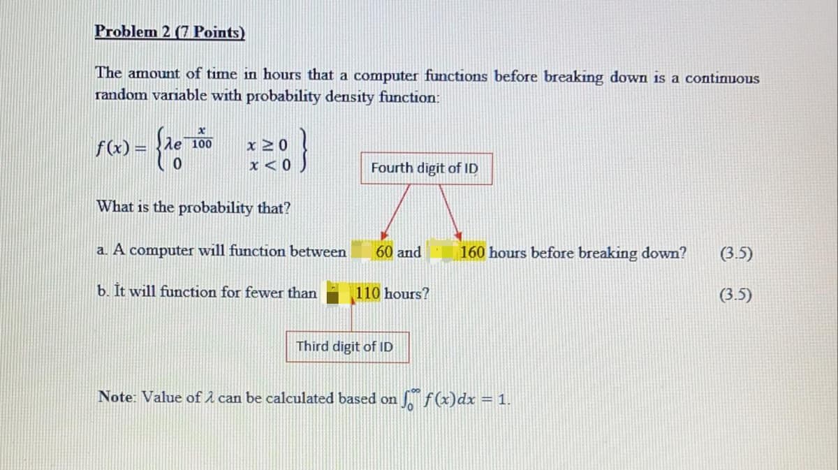 Problem 2 (7 Points)
The amount of time in hours that a computer functions before breaking down is a continuous
random variable with probability density function:
f(x) = }le 100
x 20
Fourth digit of ID
What is the probability that?
a. A computer will function between
60 and
160 hours before breaking down?
(3.5)
b. It will function for fewer than
110 hours?
(3.5)
Third digit of ID
Note: Value of A can be calculated based on
S f(x)dx = 1.
