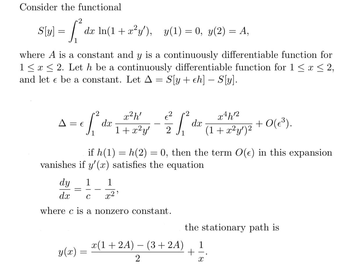Consider the functional
2
S[(y) = ₁² dx ln(1 + x²y'), y(1) = 0, y(2) = A,
where A is a constant and y is a continuously differentiable function for
1 ≤ x ≤ 2. Let h be a continuously differentiable function for 1 ≤ x ≤ 2,
and let e be a constant. Let A = S[y+ ch] - S[y].
2
x²h'
2
x = ef de + ² y = = ² ² + 1/² +0(e).
E dx
dx
+0(€³).
1 x²y' 2
(1+x²y')²
if h(1) = h(2) = 0, then the term O(e) in this expansion
vanishes if y'(x) satisfies the equation
dy
dx C
where c is a nonzero constant.
-
y(x) =
=
1
x²¹
x(1 + 2A) − (3 + 2A)
2
the stationary path is
1
-
X
+