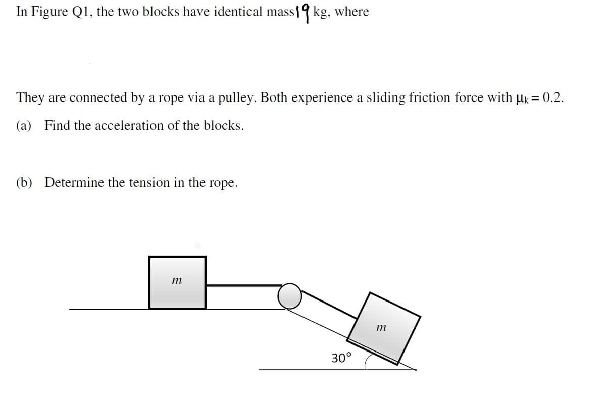 In Figure Q1, the two blocks have identical mass1kg, where
They are connected by a rope via a pulley. Both experience a sliding friction force with µk = 0.2.
(a) Find the acceleration of the blocks.
(b) Determine the tension in the rope.
m
m
30°