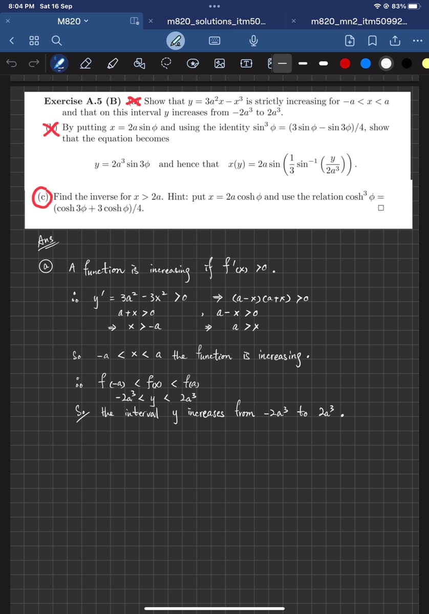 8:04 PM Sat 16 Sep
X
<
00
00
M820 ✓
Ans
(a)
P
So
00
Exercise A.5 (B) Show that y = 3a²x - x³ is strictly increasing for −a < x < a
and that on this interval y increases from -2a³ to 2a³.
m820_solutions_itm50...
→
be
By putting a = 2a sino and using the identity sin³ 6 = (3 sin 6 – sin 36)/4, show
that the equation becomes
y = 2a³ sin 30 and hence that (y) = 2a sin
(203)).
(c) Find the inverse for x > 2a. Hint: put x = 2a cosho and use the relation cosh³ =
(cosh 30 + 3 cosh o)/4.
0
A function is increasing if f'ox xo.
(X)
y² = 3a² - 3x² >0
a + x > 0
-a
x > -a
So the interval
0
T
>
$
→
increases
y
<x< a the function is increasing.
f(a) < foxo < feas
-2a²³ < y < 2a²³
m820_mn2_itm50992...
→ (a-x) (a+x) >o
a-x>0
a > x
sin-1
83%
from -2a³ to 2a³.
↑