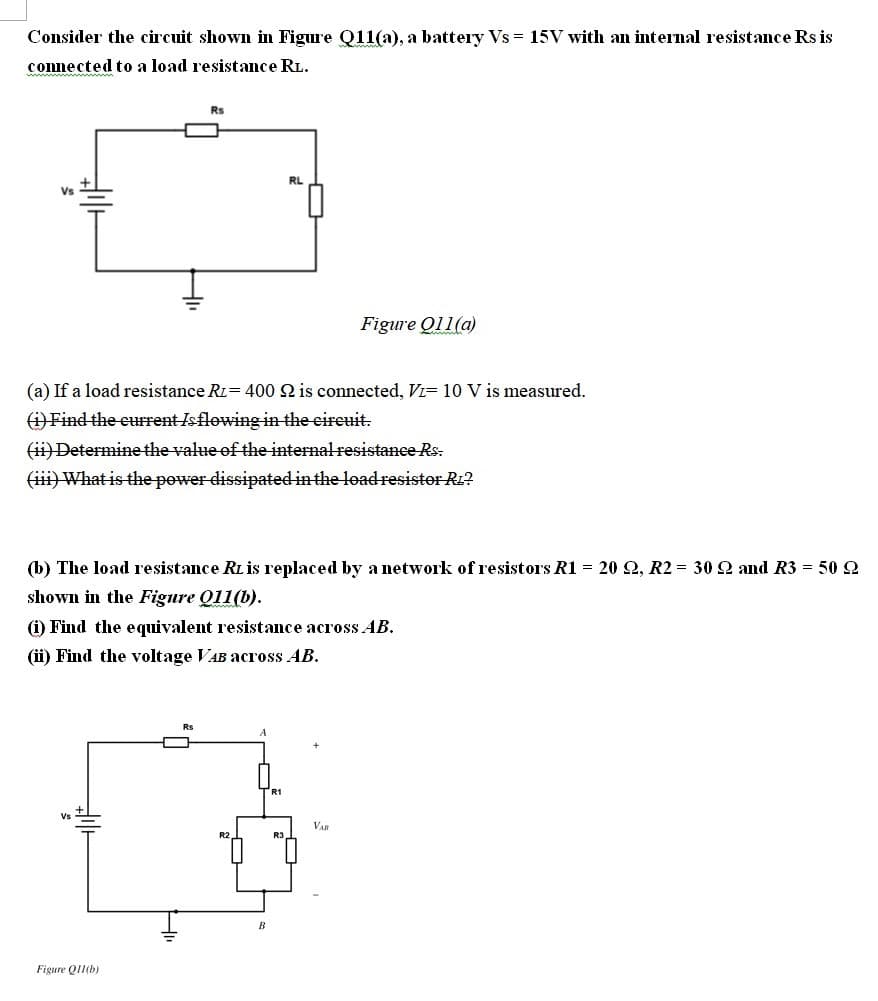 Consider the circuit shown in Figure Q11(a), a battery Vs = 15V with an internal resistance Rs is
connected to a load resistance RL.
Rs
RL
Vs
Figure Ọ11(a)
(a) If a load resistance Ri= 400 22 is connected, Vi= 10 V is measured.
(i) Find the current Is flowing in the circuit.
(ii) Determine the value of the internal resistance Rs:
(iii) What is the power dissipated in the load resistor Rz?
(b) The load resistance RL is replaced by a network of resistors R1 = 20 22, R2 = 30 22 and R3 = 50 22
shown in the Figure 011(b).
(i) Find the equivalent resistance across AB.
(ii) Find the voltage VAB across AB.
Rs
R1
Figure Q11(b)
B
VAB