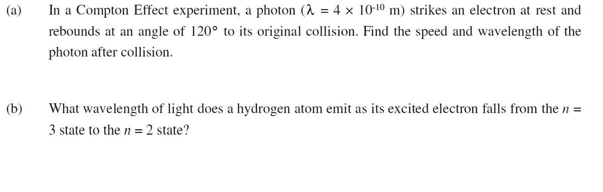 (a)
In a Compton Effect experiment, a photon (λ = 4 × 10-¹0 m) strikes an electron at rest and
rebounds at an angle of 120° to its original collision. Find the speed and wavelength of the
photon after collision.
(b)
What wavelength of light does a hydrogen atom emit as its excited electron falls from the n =
3 state to the n = = 2 state?