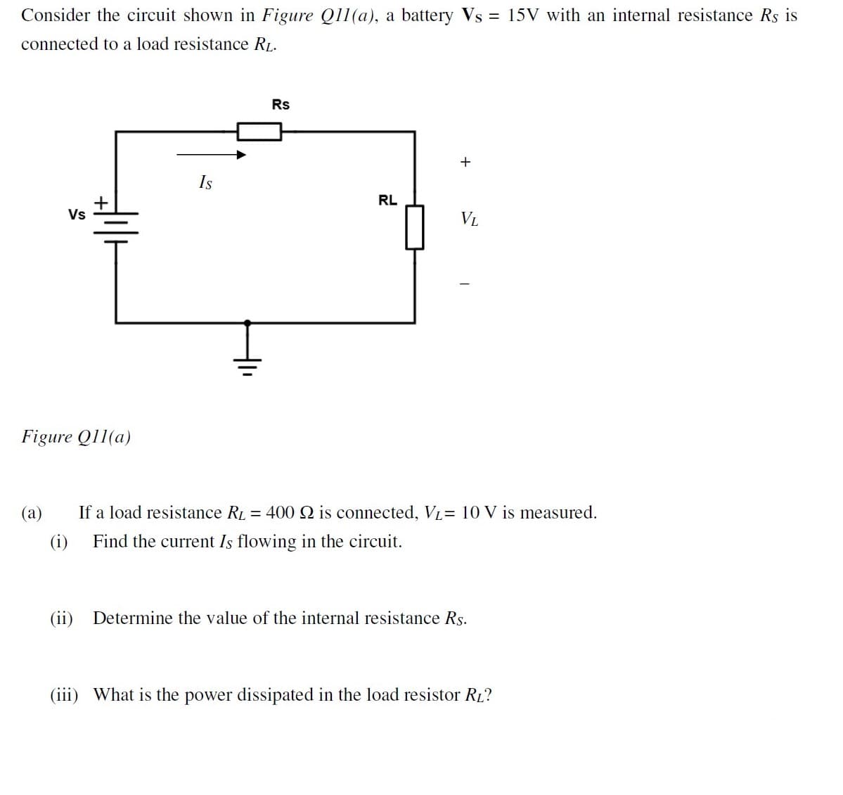 Consider the circuit shown in Figure Q11(a), a battery Vs = 15V with an internal resistance Rs is
connected to a load resistance RL.
Rs
+
Is
RL
Vs
VL
Figure Q11(a)
(a)
If a load resistance RL = 400 Q is connected, VL= 10 V is measured.
(i)
Find the current Is flowing in the circuit.
(ii) Determine the value of the internal resistance Rs.
(iii) What is the power dissipated in the load resistor RL?