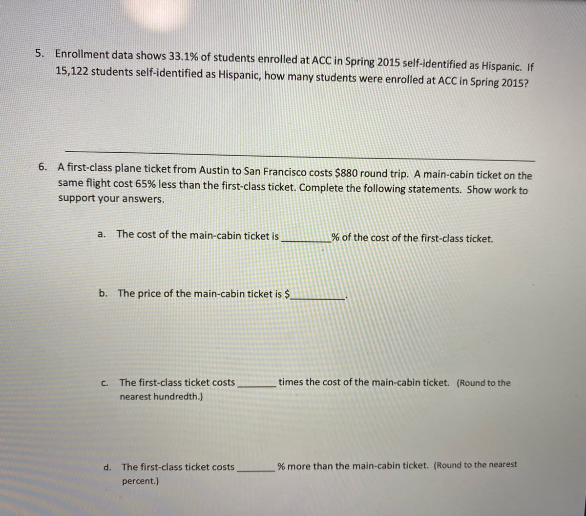 5. Enrollment data shows 33.1% of students enrolled at ACC in Spring 2015 self-identified as Hispanic. If
15,122 students self-identified as Hispanic, how many students were enrolled at ACC in Spring 2015?
6. A first-class plane ticket from Austin to San Francisco costs $880 round trip. A main-cabin ticket on the
same flight cost 65% less than the first-class ticket. Complete the following statements. Show work to
support your answers.
a.
The cost of the main-cabin ticket is
% of the cost of the first-class ticket.
b. The price of the main-cabin ticket is $
С.
The first-class ticket costs
times the cost of the main-cabin ticket. (Round to the
nearest hundredth.)
d. The first-class ticket costs
% more than the main-cabin ticket. (Round to the nearest
percent.)
