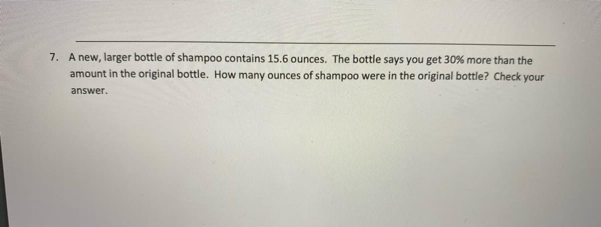 7. A new, larger bottle of shampoo contains 15.6 ounces. The bottle says you get 30% more than the
amount in the original bottle. How many ounces of shampoo were in the original bottle? Check your
answer.
