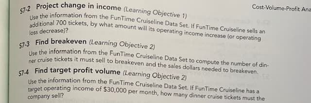 Cost-Volume-Profit Ana
57-3 Find breakeven (Learning Objective 2)
S7-4 Find target profit volume (Learning Objective 2)
57-2 Project change in income (Learning Objective 1)
additional 700 tickets, by what amount will its operating income increase (or operating
Use the information from the FunTime Cruiseline Data Set. If FunTime Cruiseline sells an
loss decrease)?
ahe information from the FunTime Cruiseline Data Set to compute the number of din-
Use ise tickets it must sell to breakeven and the sales dollars needed to breakeven.
Uke the information from the FunTime Cruiseline Data Set. If FunTime Cruiseline has a
ưget operating income of $30,000 per month, how many dinner cruise tickets must the
company sell?
