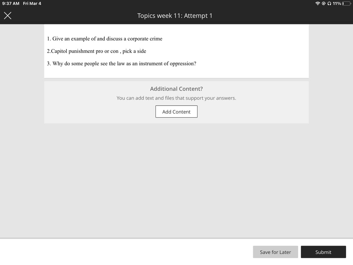 9:37 AM Fri Mar 4
7 O 0 11%D
Topics week 11: Attempt 1
1. Give an example of and discuss a corporate crime
2.Capitol punishment pro or con , pick a side
3. Why do some people see the law as an instrument of oppression?
Additional Content?
You can add text and files that support your answers.
Add Content
Save for Later
Submit
