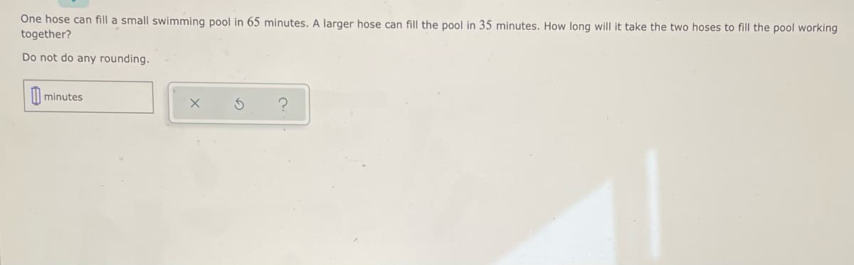 One hose can fill a small swimming pool in 65 minutes. A larger hose can fill the pool in 35 minutes. How long will it take the two hoses to fill the pool working
together?
Do not do any rounding.
minutes
