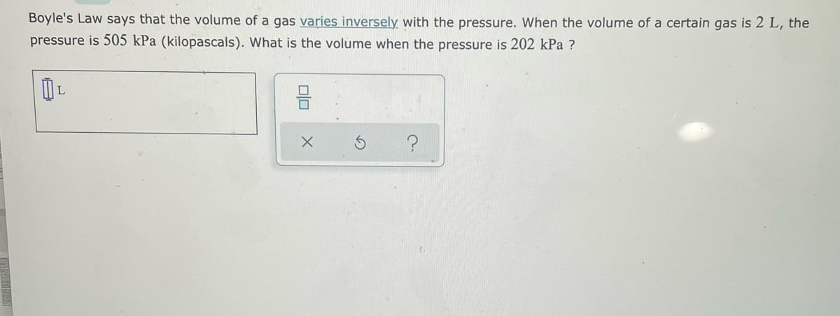 Boyle's Law says that the volume of a gas varies inversely with the pressure. When the volume of a certain gas is 2 L, the
pressure is 505 kPa (kilopascals). What is the volume when the pressure is 202 kPa ?
