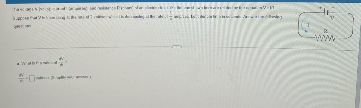 The voltage V (volts), current I (amperes), and resistance R (ohms) of an electric circuit like the one shown here are related by the equation V = IR
Suppose that V is increasing at the rate of 2 vol/sec while I is decreasing at the rate of
amp/sec. Let t denote time in seconds. Answer the following
4
V
questions.
R
ww
AP
a. What is the value of
dt
dV
volt/sec (Simplify your answer.)
dt
