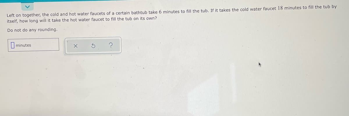 Left on together, the cold and hot water faucets of a certain bathtub take 6 minutes to fill the tub. If it takes the cold water faucet 18 minutes to fill the tub by
itself, how long will it take the hot water faucet to fill the tub on its own?
Do not do any rounding.
minutes
