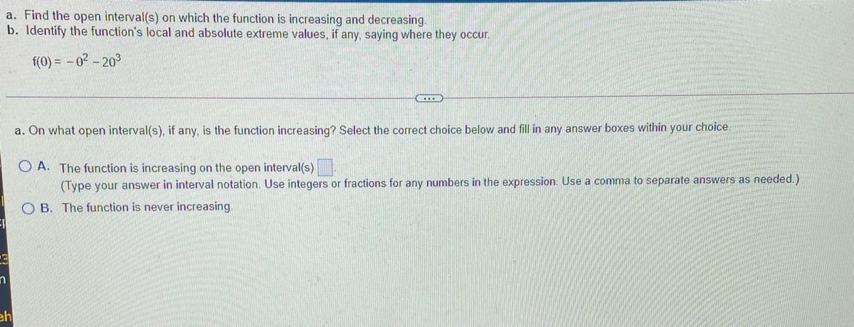 a. Find the open interval(s) on which the function is increasing and decreasing.
b. Identify the function's local and absolute extreme values, if any, saying where they occur.
f(0) = - 02 - 203
C....
a. On what open interval(s), if any, is the function increasing? Select the correct choice below and fill in any answer boxes within your choice.
O A. The function is increasing on the open interval(s)
(Type your answer in interval notation. Use integers or fractions for any numbers in the expression. Use a comma to separate answers as needed.)
O B. The function is never increasing.
eh
