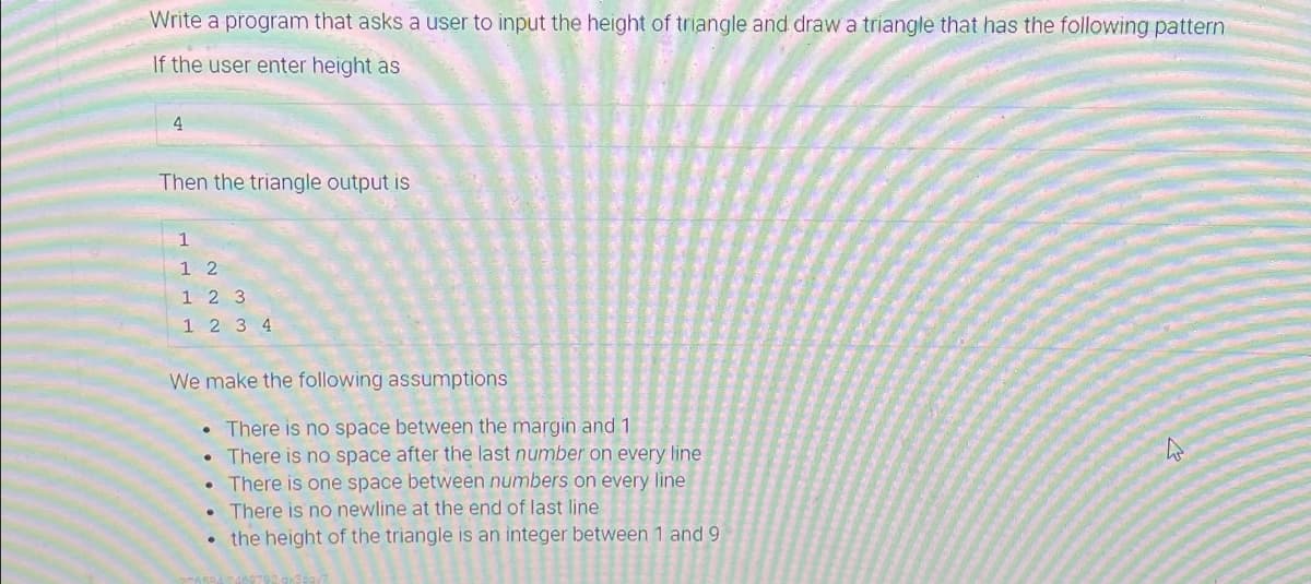 Write a program that asks a user to input the height of triangle and draw a triangle that has the following pattern
If the user enter height as
4
Then the triangle output is
1
1 2
1 2 3
1 2 3 4
We make the following assumptions
There is no space between the margin and 1
There is no space after the last number on every line
There is one space between numbers on every line
• There is no newline at the end of last line
the height of the triangle is an integer between 1 and 9
