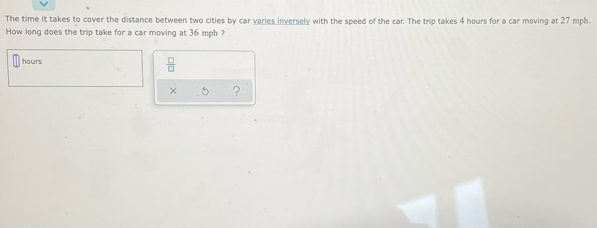 The time it takes to cover the distance between two cities by car varies inversely with the speed of the car. The trip takes 4 hours for a car moving at 27 mph.
How long does the trip take for a car moving at 36 mph ?
hours

