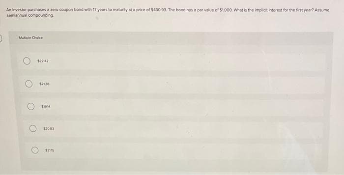 D
An investor purchases a zero coupon bond with 17 years to maturity at a price of $430.93. The bond has a par value of $1,000. What is the implicit interest for the first year? Assume
semiannual compounding.
Multiple Choice
O
$22.42
$21.88
$1914
52083
$2115