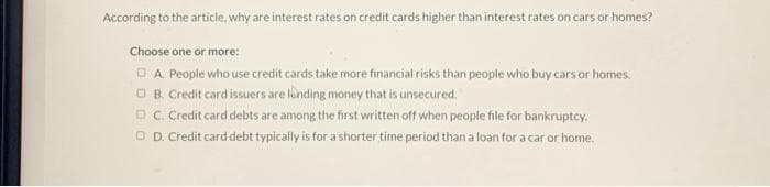 According to the article, why are interest rates on credit cards higher than interest rates on cars or homes?
Choose one or more:
A. People who use credit cards take more financial risks than people who buy cars or homes.
ⒸB. Credit card issuers are londing money that is unsecured.
C. Credit card debts are among the first written off when people file for bankruptcy.
O D. Credit card debt typically is for a shorter time period than a loan for a car or home.