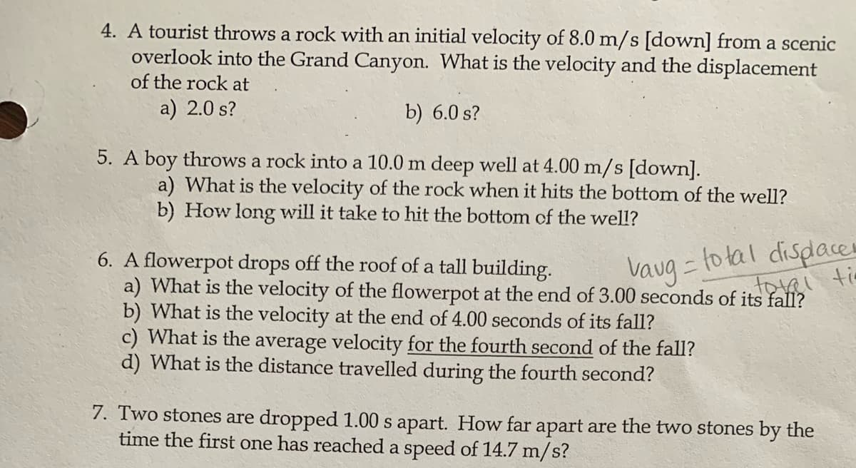 4. A tourist throws a rock with an initial velocity of 8.0 m/s [down] from a scenic
overlook into the Grand Canyon. What is the velocity and the displacement
of the rock at
a) 2.0 s?
b) 6.0 s?
5. A boy throws a rock into a 10.0 m deep well at 4.00 m/s [down].
a) What is the velocity of the rock when it hits the bottom of the well?
b) How long will it take to hit the bottom of the well?
to tal disdaces
6. A flowerpot drops off the roof of a tall building.
a) What is the velocity of the flowerpot at the end of 3.00 seconds of its fall?
b) What is the velocity at the end of 4.00 seconds of its fall?
c) What is the average velocity for the fourth second of the fall?
d) What is the distance travelled during the fourth second?
Vaug=
7. Two stones are dropped 1.00 s apart. How far apart are the two stones by the
time the first one has reached a speed of 14.7 m/s?
