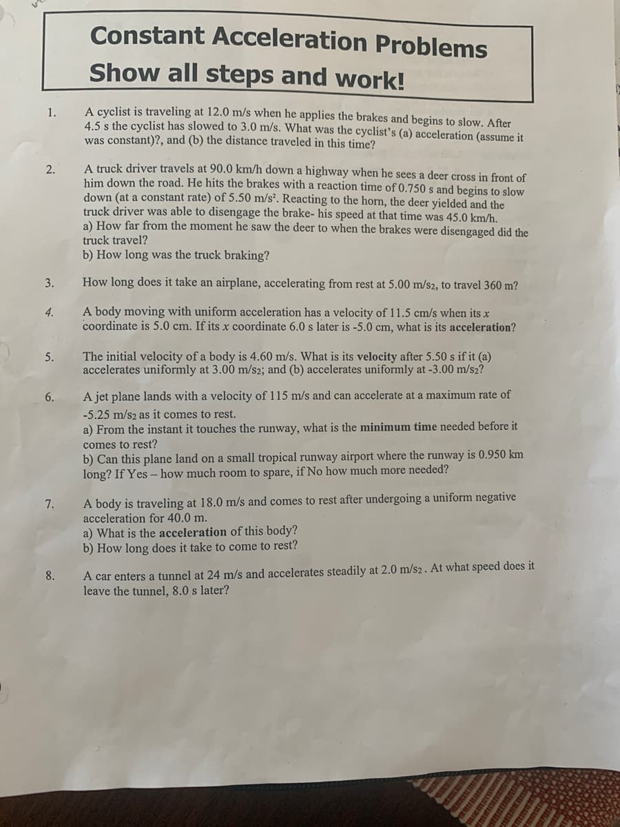 Constant Acceleration Problems
Show all steps and work!
A cyclist is traveling at 12.0 m/s when he applies the brakes and begins to slow. After
4.5 s the cyclist has slowed to 3.0 m/s. What was the cyclistť's (a) acceleration (assume it
was constant)?, and (b) the distance traveled in this time?
1.
A truck driver travels at 90.0 km/h down a highway when he sees a deer cross in front of
him down the road. He hits the brakes with a reaction time of 0.750 s and begins to slow
down (at a constant rate) of 5.50 m/s². Reacting to the horn, the deer yielded and the
truck driver was able to disengage the brake- his speed at that time was 45.0 km/h.
a) How far from the moment he saw the deer to when the brakes were disengaged did the
2.
truck travel?
b) How long was the truck braking?
3.
How long does it take an airplane, accelerating from rest at 5.00 m/s2, to travel 360 m?
A body moving with uniform acceleration has a velocity of 11.5 cm/s when its x
coordinate is 5.0 cm. If its x coordinate 6.0 s later is -5.0 cm, what is its acceleration?
4.
The initial velocity of a body is 4.60 m/s. What is its velocity after 5.50 s if it (a)
accelerates uniformly at 3.00 m/s2; and (b) accelerates uniformly at -3.00 m/s2?
5.
6.
A jet plane lands with a velocity of 115 m/s and can accelerate at a maximum rate of
-5.25 m/s2 as it comes to rest.
a) From the instant it touches the runway, what is the minimum time needed before it
comes to rest?
b) Can this plane land on a small tropical runway airport where the runway is 0.950 km
long? If Yes – how much room to spare, if No how much more needed?
A body is traveling at 18.0 m/s and comes to rest after undergoing a uniform negative
acceleration for 40.0 m.
7.
a) What is the acceleration of this body?
b) How long does it take to come to rest?
A car enters a tunnel at 24 m/s and accelerates steadily at 2.0 m/s2 . At what speed does it
leave the tunnel, 8.0 s later?
8.
