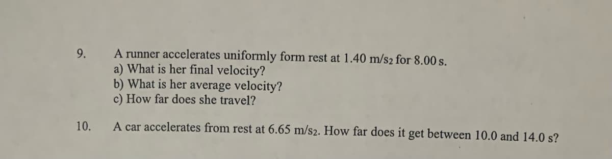 A runner accelerates uniformly form rest at 1.40 m/s2 for 8.00 s.
a) What is her final velocity?
b) What is her average velocity?
c) How far does she travel?
9.
10.
A car accelerates from rest at 6.65 m/s2. How far does it get between 10.0 and 14.0 s?
