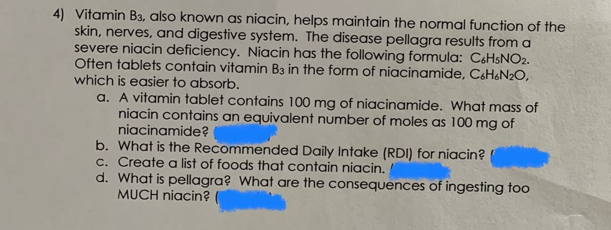 4) Vitamin B3, also known as niacin, helps maintain the normal function of the
skin, nerves, and digestive system. The disease pellagra results from a
severe niacin deficiency. Niacin has the following formula: C6HSNO2.
Often tablets contain vitamin B3 in the form of niacinamide, C&H&N2O,
which is easier to absorb.
a. A vitamin tablet contains 100 mg of niacinamide. What mass of
niacin contains an equivalent number of moles as 100 mg of
niacinamide?
b. What is the Recommended Daily Intake (RDI) for niacin?
C. Create a list of foods that contain niacin.
d. What is pellagra? What are the consequences of ingesting too
MUCH niacin?
